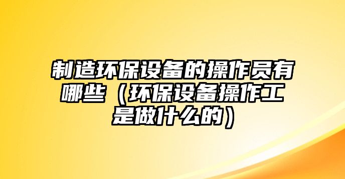 制造環(huán)保設備的操作員有哪些（環(huán)保設備操作工是做什么的）
