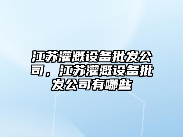 江蘇灌溉設備批發(fā)公司，江蘇灌溉設備批發(fā)公司有哪些