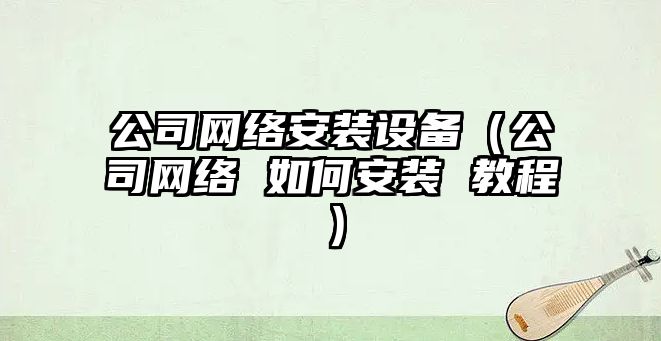 公司網(wǎng)絡(luò )安裝設備（公司網(wǎng)絡(luò ) 如何安裝 教程）