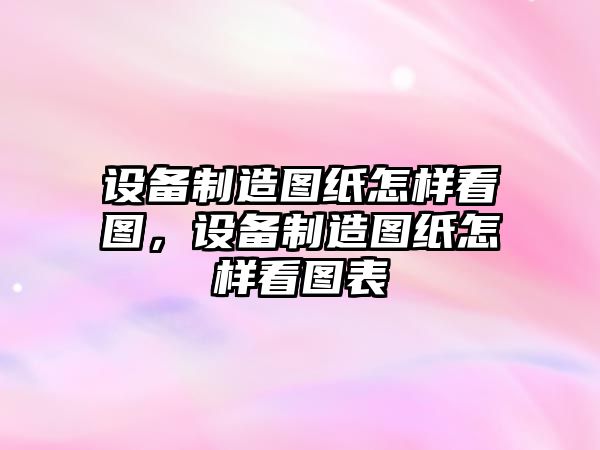 設備制造圖紙怎樣看圖，設備制造圖紙怎樣看圖表