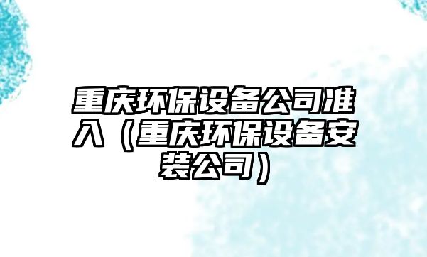 重慶環(huán)保設備公司準入（重慶環(huán)保設備安裝公司）