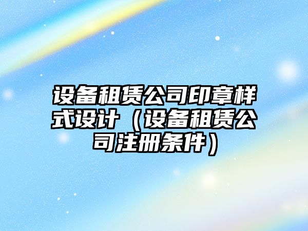 設備租賃公司印章樣式設計（設備租賃公司注冊條件）