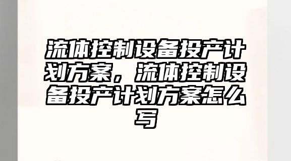 流體控制設備投產(chǎn)計劃方案，流體控制設備投產(chǎn)計劃方案怎么寫(xiě)