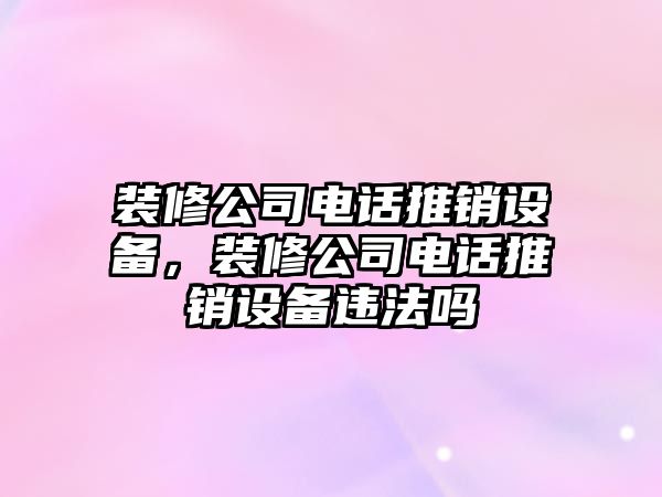 裝修公司電話(huà)推銷(xiāo)設備，裝修公司電話(huà)推銷(xiāo)設備違法嗎