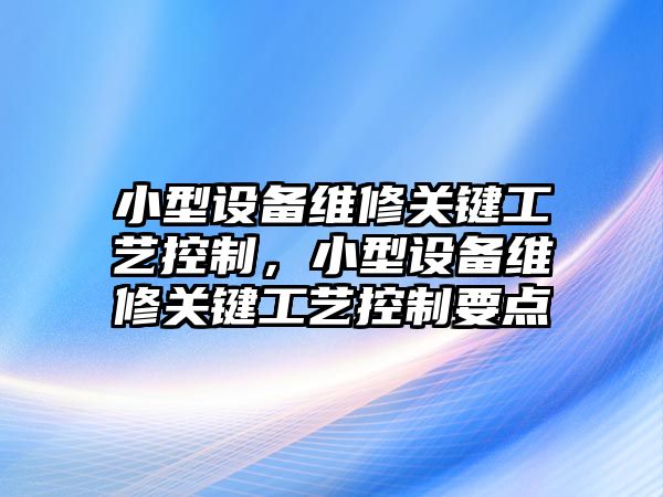小型設備維修關(guān)鍵工藝控制，小型設備維修關(guān)鍵工藝控制要點(diǎn)