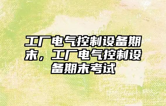 工廠(chǎng)電氣控制設備期末，工廠(chǎng)電氣控制設備期末考試