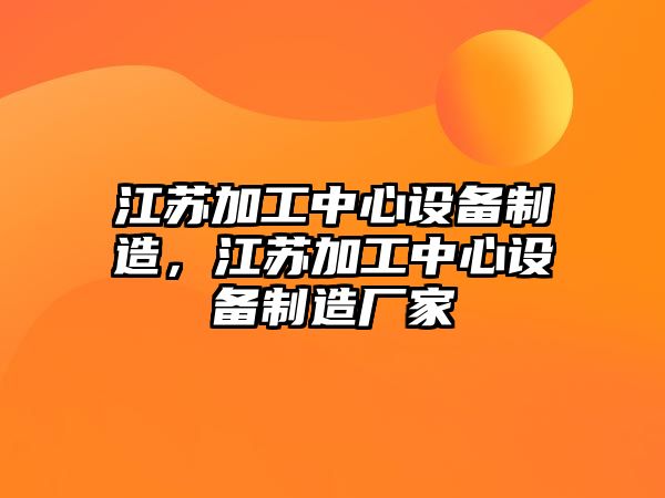 江蘇加工中心設備制造，江蘇加工中心設備制造廠(chǎng)家