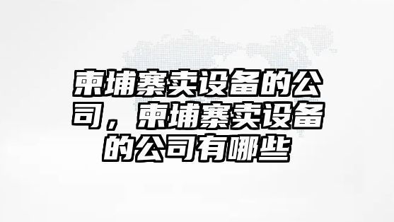 柬埔寨賣(mài)設備的公司，柬埔寨賣(mài)設備的公司有哪些