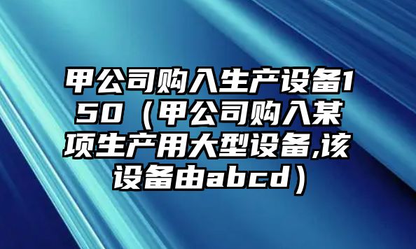 甲公司購入生產(chǎn)設備150（甲公司購入某項生產(chǎn)用大型設備,該設備由abcd）