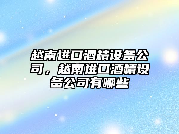 越南進(jìn)口酒精設備公司，越南進(jìn)口酒精設備公司有哪些