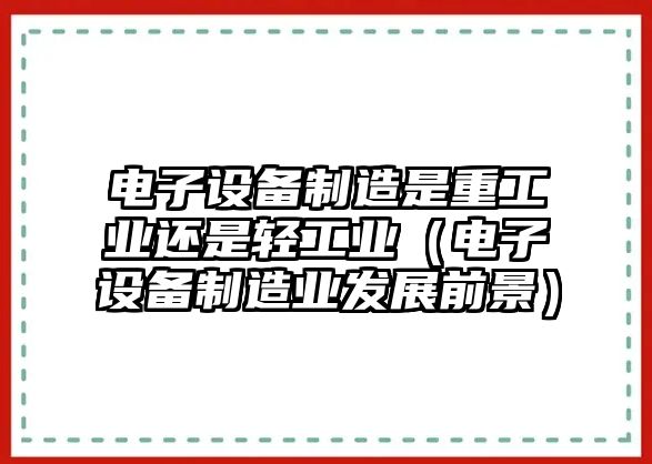 電子設備制造是重工業(yè)還是輕工業(yè)（電子設備制造業(yè)發(fā)展前景）