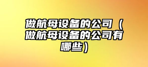 做航母設備的公司（做航母設備的公司有哪些）