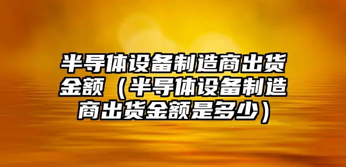 半導體設備制造商出貨金額（半導體設備制造商出貨金額是多少）
