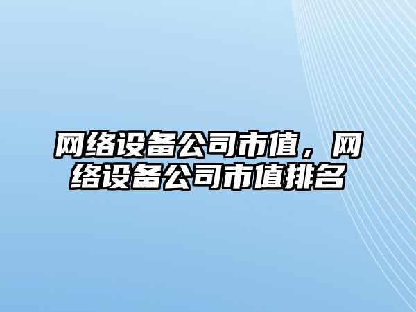 網(wǎng)絡(luò )設備公司市值，網(wǎng)絡(luò )設備公司市值排名