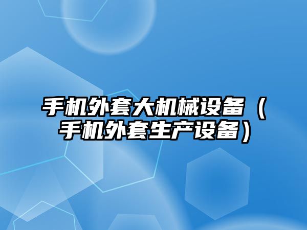 手機外套大機械設備（手機外套生產(chǎn)設備）