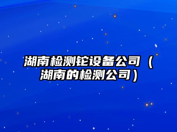 湖南檢測鉈設備公司（湖南的檢測公司）
