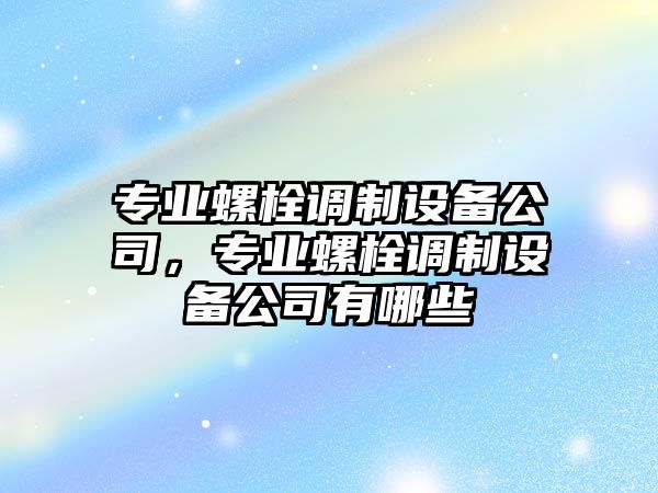 專(zhuān)業(yè)螺栓調制設備公司，專(zhuān)業(yè)螺栓調制設備公司有哪些