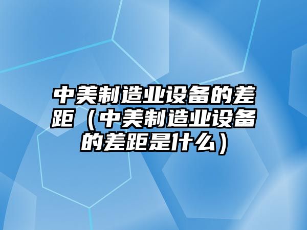 中美制造業(yè)設備的差距（中美制造業(yè)設備的差距是什么）