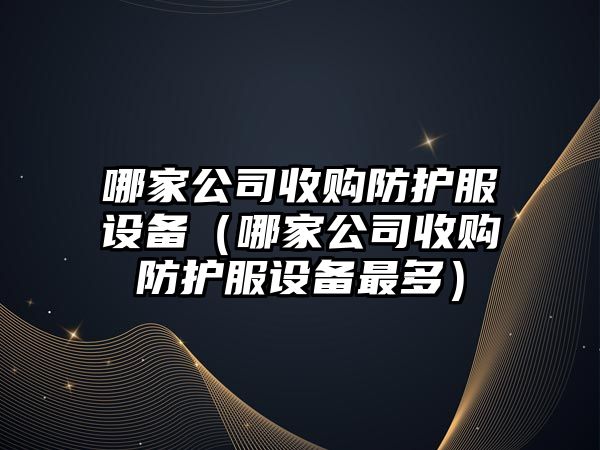 哪家公司收購防護服設備（哪家公司收購防護服設備最多）