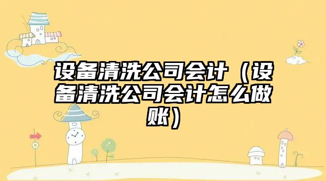 設備清洗公司會(huì )計（設備清洗公司會(huì )計怎么做賬）
