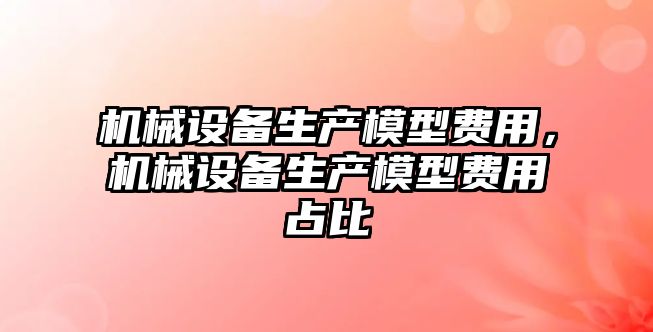 機械設備生產(chǎn)模型費用，機械設備生產(chǎn)模型費用占比