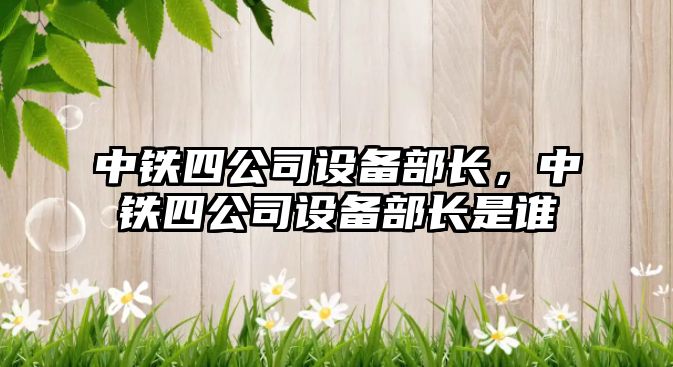 中鐵四公司設備部長(cháng)，中鐵四公司設備部長(cháng)是誰(shuí)