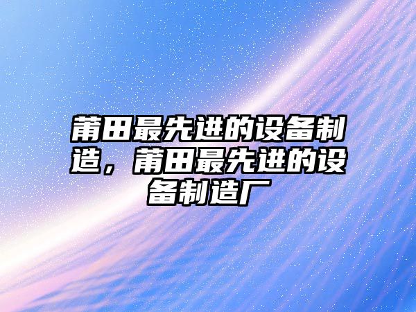莆田最先進(jìn)的設備制造，莆田最先進(jìn)的設備制造廠(chǎng)