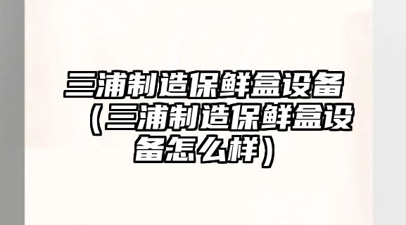 三浦制造保鮮盒設備（三浦制造保鮮盒設備怎么樣）