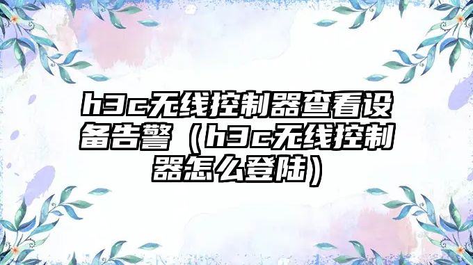 h3c無(wú)線(xiàn)控制器查看設備告警（h3c無(wú)線(xiàn)控制器怎么登陸）