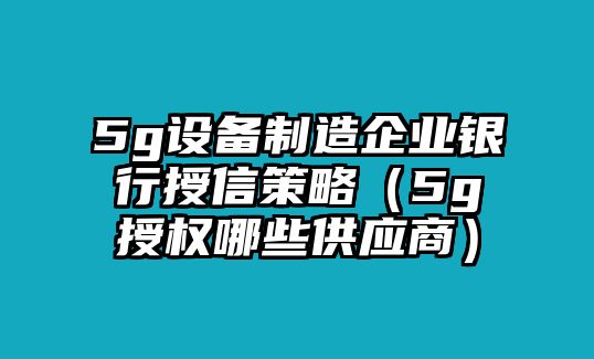 5g設備制造企業(yè)銀行授信策略（5g授權哪些供應商）