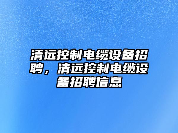 清遠控制電纜設備招聘，清遠控制電纜設備招聘信息