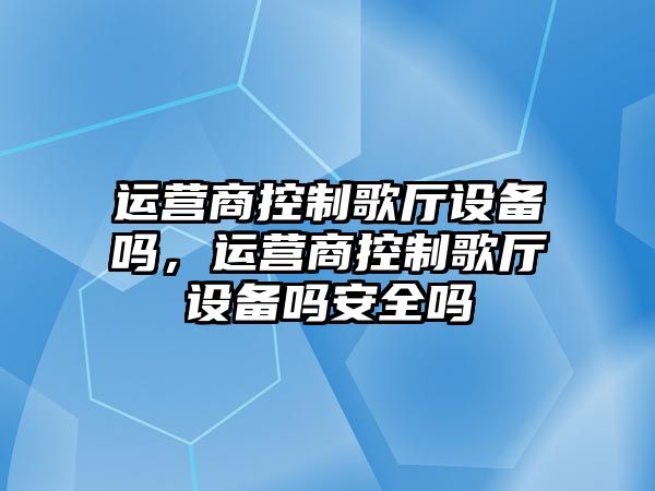 運營(yíng)商控制歌廳設備嗎，運營(yíng)商控制歌廳設備嗎安全嗎