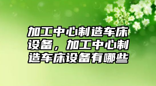 加工中心制造車(chē)床設備，加工中心制造車(chē)床設備有哪些