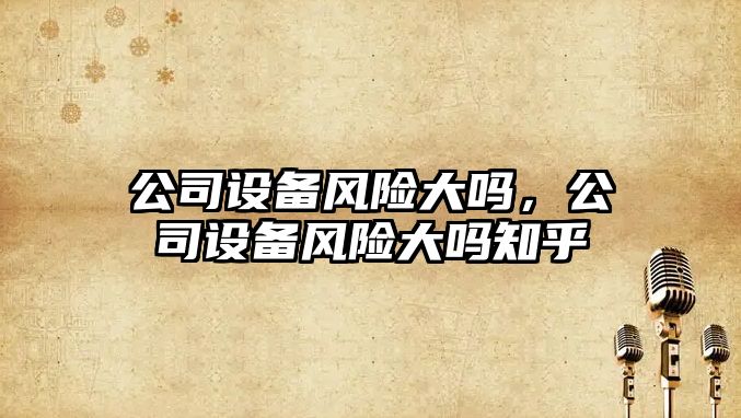 公司設備風(fēng)險大嗎，公司設備風(fēng)險大嗎知乎