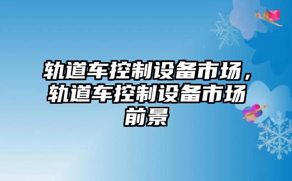 軌道車(chē)控制設備市場(chǎng)，軌道車(chē)控制設備市場(chǎng)前景