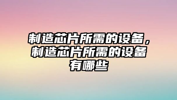 制造芯片所需的設備，制造芯片所需的設備有哪些