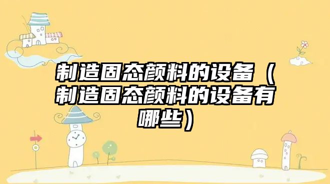 制造固態(tài)顏料的設備（制造固態(tài)顏料的設備有哪些）