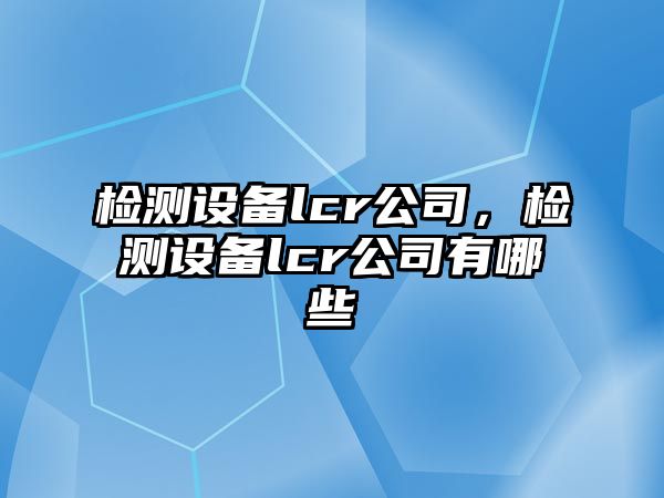 檢測設備lcr公司，檢測設備lcr公司有哪些