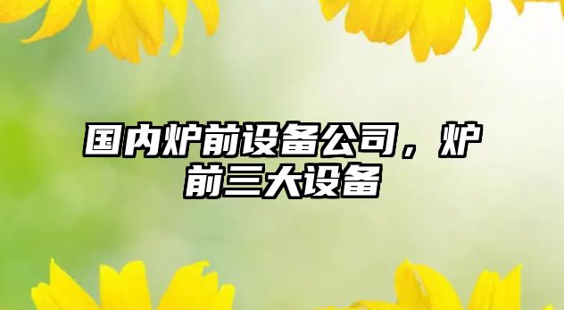 國內爐前設備公司，爐前三大設備