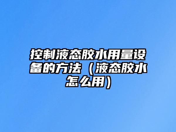 控制液態(tài)膠水用量設備的方法（液態(tài)膠水怎么用）