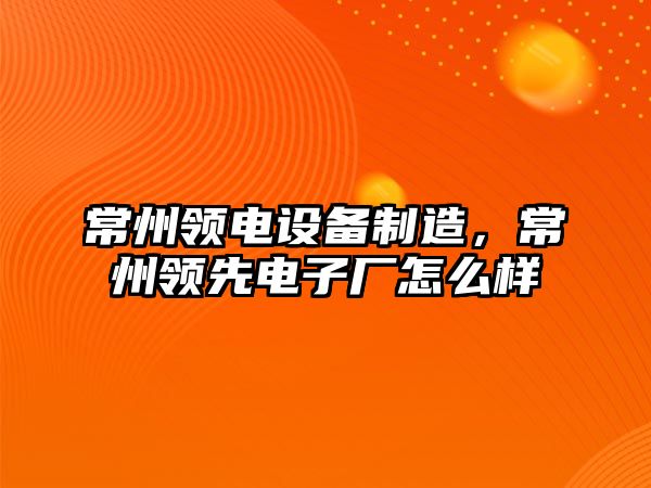 常州領(lǐng)電設備制造，常州領(lǐng)先電子廠(chǎng)怎么樣