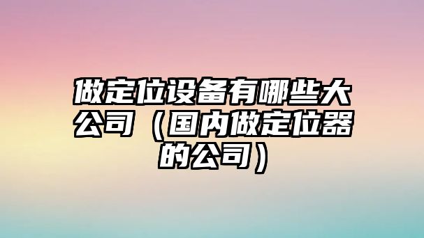 做定位設備有哪些大公司（國內做定位器的公司）