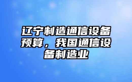 遼寧制造通信設備預算，我國通信設備制造業(yè)