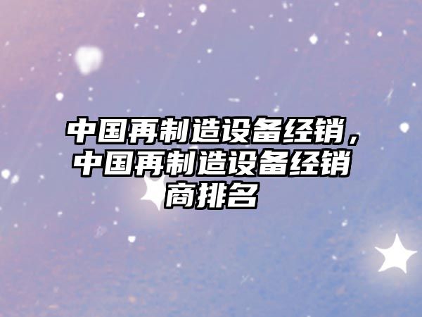 中國再制造設備經(jīng)銷(xiāo)，中國再制造設備經(jīng)銷(xiāo)商排名