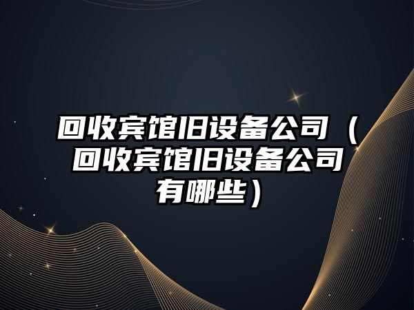 回收賓館舊設備公司（回收賓館舊設備公司有哪些）