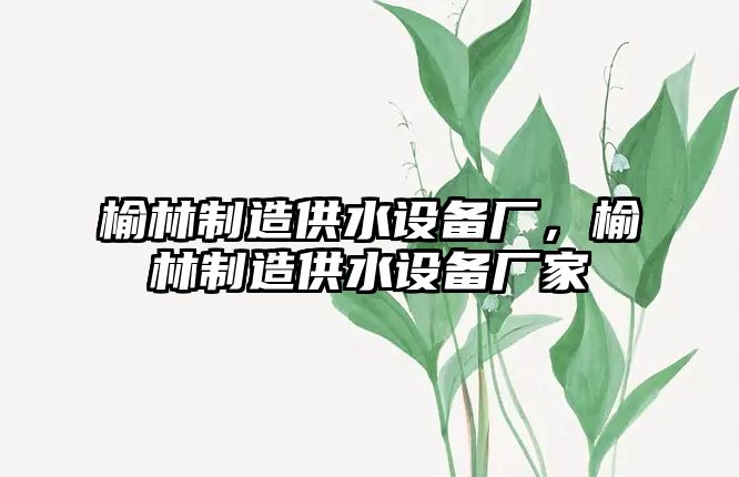 榆林制造供水設備廠(chǎng)，榆林制造供水設備廠(chǎng)家