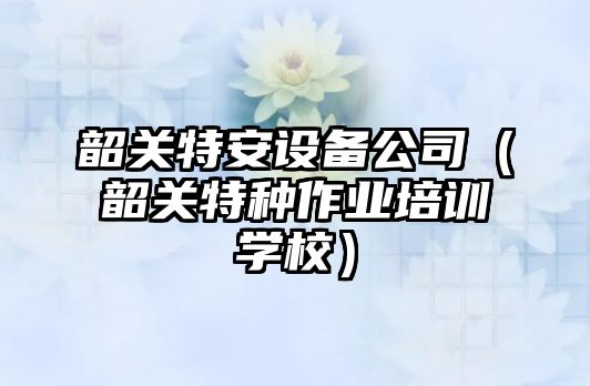 韶關(guān)特安設備公司（韶關(guān)特種作業(yè)培訓學(xué)校）