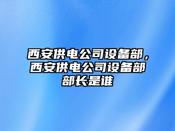 西安供電公司設備部，西安供電公司設備部部長(cháng)是誰(shuí)