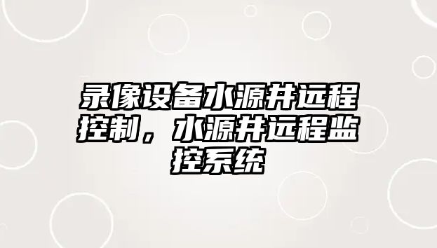 錄像設備水源井遠程控制，水源井遠程監控系統