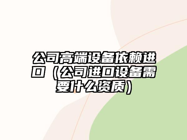 公司高端設備依賴(lài)進(jìn)口（公司進(jìn)口設備需要什么資質(zhì)）